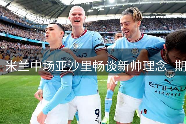 米兰中场亚沙里畅谈新帅理念 期待与传奇中场擦出火花