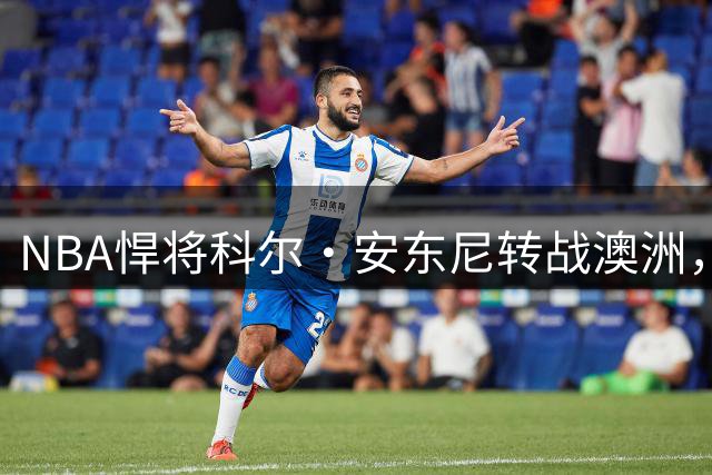 NBA悍将科尔·安东尼转战澳洲，墨尔本联队组建最强争冠阵容